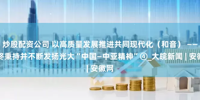 炒股配资公司 以高质量发展推进共同现代化（和音） ——始终秉持并不断发扬光大“中国—中亚精神”④_大皖新闻 | 安徽网