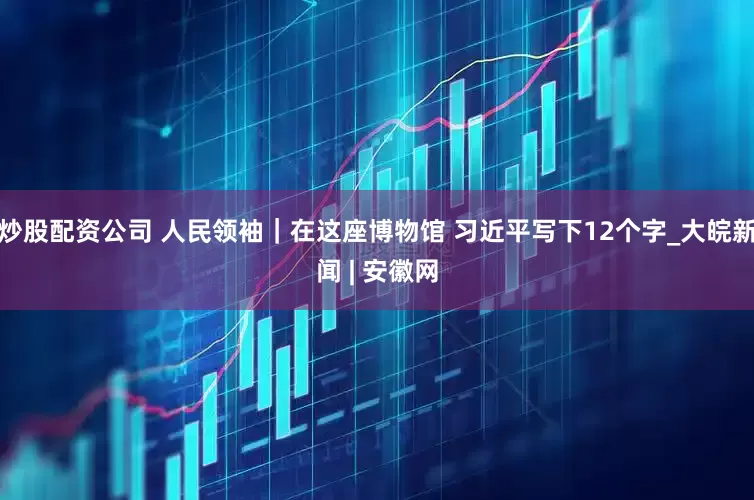 炒股配资公司 人民领袖｜在这座博物馆 习近平写下12个字_大皖新闻 | 安徽网