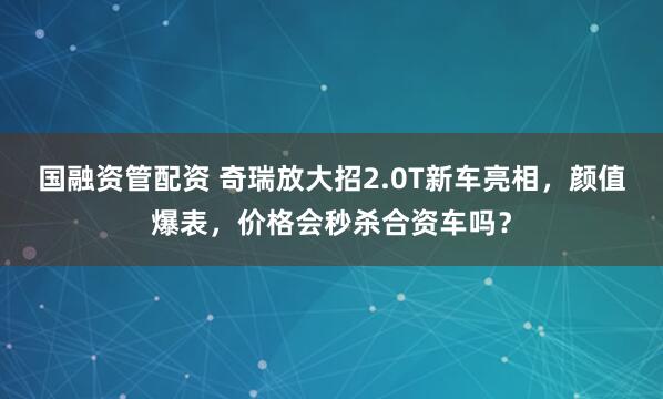 国融资管配资 奇瑞放大招2.0T新车亮相，颜值爆表，价格会秒杀合资车吗？