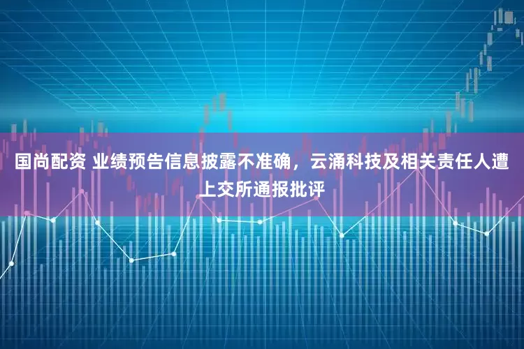 国尚配资 业绩预告信息披露不准确，云涌科技及相关责任人遭上交所通报批评