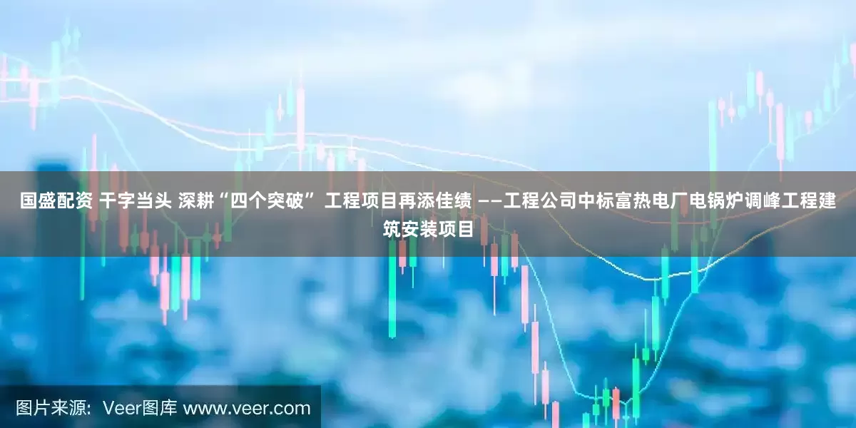 国盛配资 干字当头 深耕“四个突破” 工程项目再添佳绩 ——工程公司中标富热电厂电锅炉调峰工程建筑安装项目