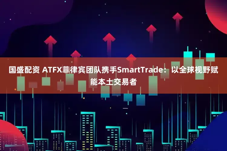 国盛配资 ATFX菲律宾团队携手SmartTrade：以全球视野赋能本土交易者