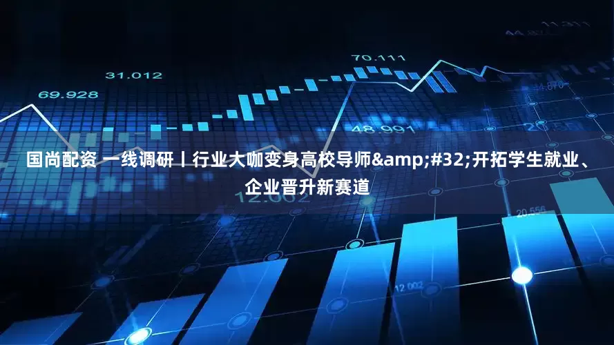 国尚配资 一线调研丨行业大咖变身高校导师&#32;开拓学生就业、企业晋升新赛道