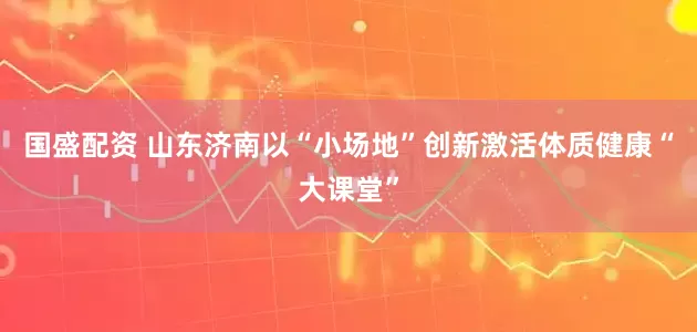 国盛配资 山东济南以“小场地”创新激活体质健康“大课堂”
