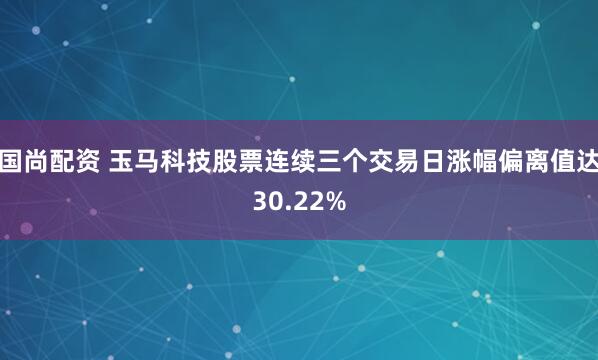 国尚配资 玉马科技股票连续三个交易日涨幅偏离值达30.22%