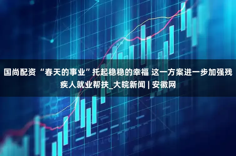 国尚配资 “春天的事业”托起稳稳的幸福 这一方案进一步加强残疾人就业帮扶_大皖新闻 | 安徽网
