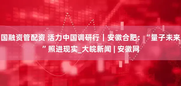 国融资管配资 活力中国调研行｜安徽合肥：“量子未来”照进现实_大皖新闻 | 安徽网
