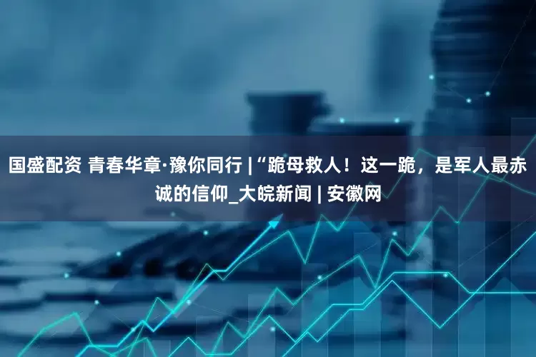 国盛配资 青春华章·豫你同行 |“跪母救人！这一跪，是军人最赤诚的信仰_大皖新闻 | 安徽网