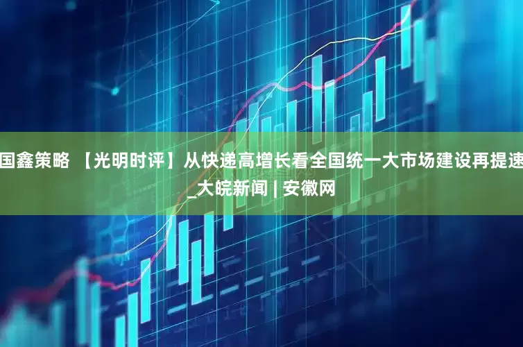 国鑫策略 【光明时评】从快递高增长看全国统一大市场建设再提速_大皖新闻 | 安徽网