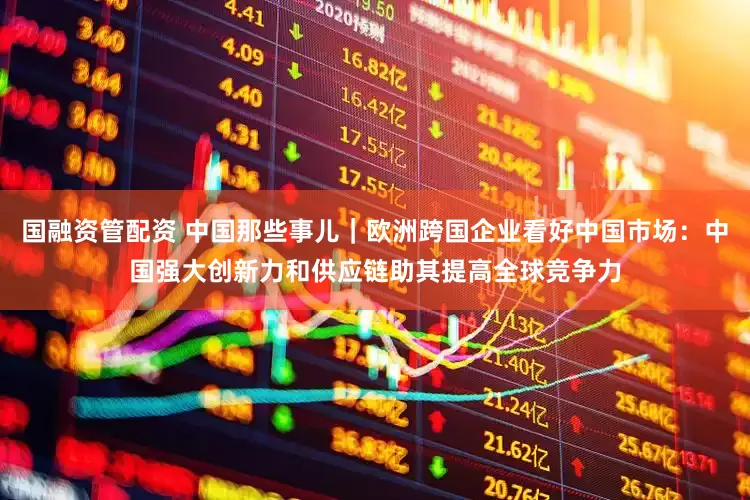 国融资管配资 中国那些事儿｜欧洲跨国企业看好中国市场：中国强大创新力和供应链助其提高全球竞争力