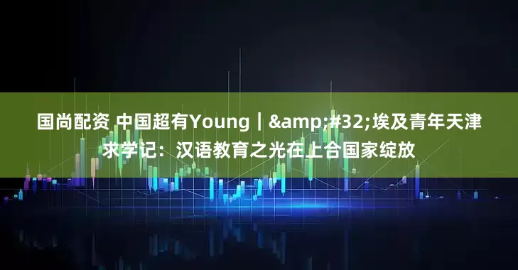 国尚配资 中国超有Young｜&#32;埃及青年天津求学记：汉语教育之光在上合国家绽放