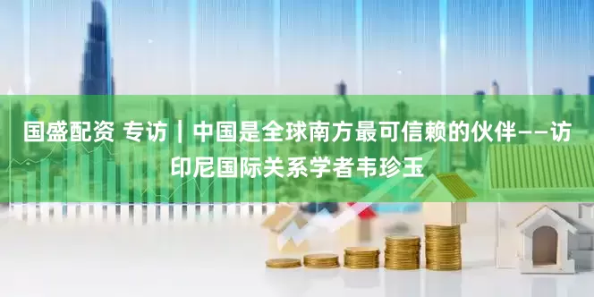 国盛配资 专访｜中国是全球南方最可信赖的伙伴——访印尼国际关系学者韦珍玉