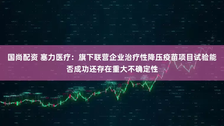 国尚配资 塞力医疗：旗下联营企业治疗性降压疫苗项目试验能否成功还存在重大不确定性
