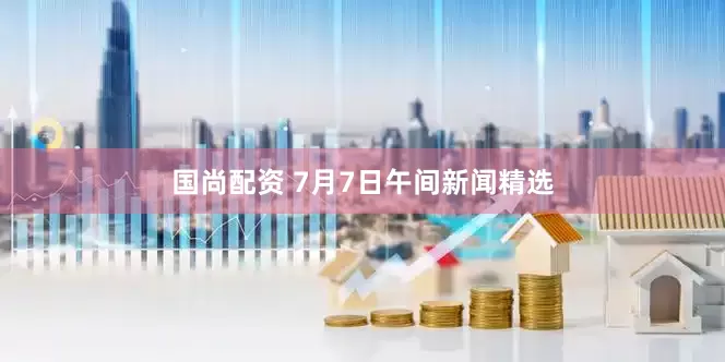 国尚配资 7月7日午间新闻精选