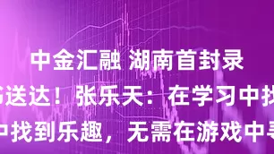 中金汇融 湖南首封录取通知书送达！张乐天：在学习中找到乐趣，无需在游戏中寻找新鲜感