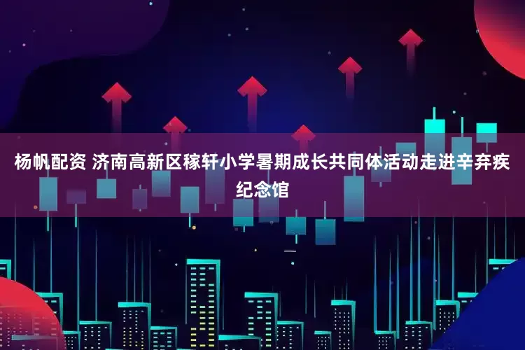 杨帆配资 济南高新区稼轩小学暑期成长共同体活动走进辛弃疾纪念馆
