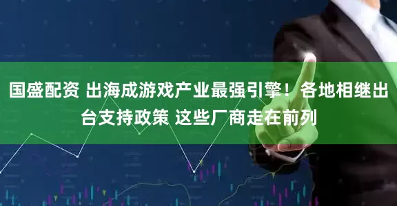 国盛配资 出海成游戏产业最强引擎！各地相继出台支持政策 这些厂商走在前列