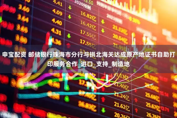申宝配资 邮储银行珠海市分行与拱北海关达成原产地证书自助打印服务合作_进口_支持_制造地