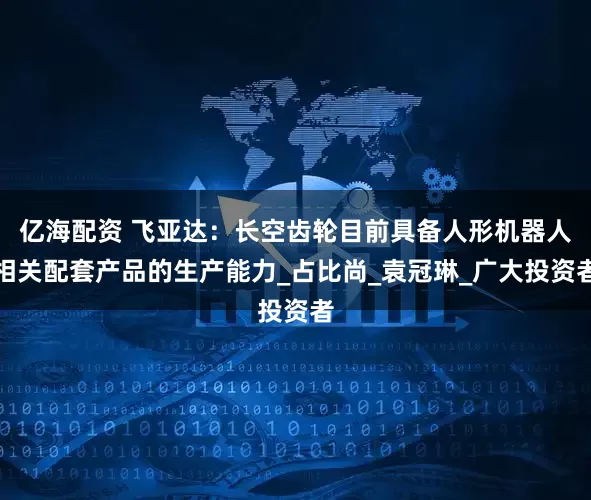 亿海配资 飞亚达：长空齿轮目前具备人形机器人相关配套产品的生产能力_占比尚_袁冠琳_广大投资者