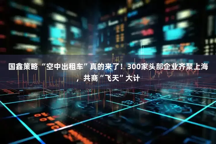 国鑫策略 “空中出租车”真的来了！300家头部企业齐聚上海，共商“飞天”大计