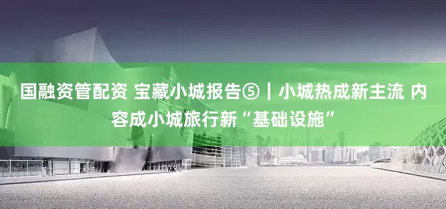 国融资管配资 宝藏小城报告⑤｜小城热成新主流 内容成小城旅行新“基础设施”