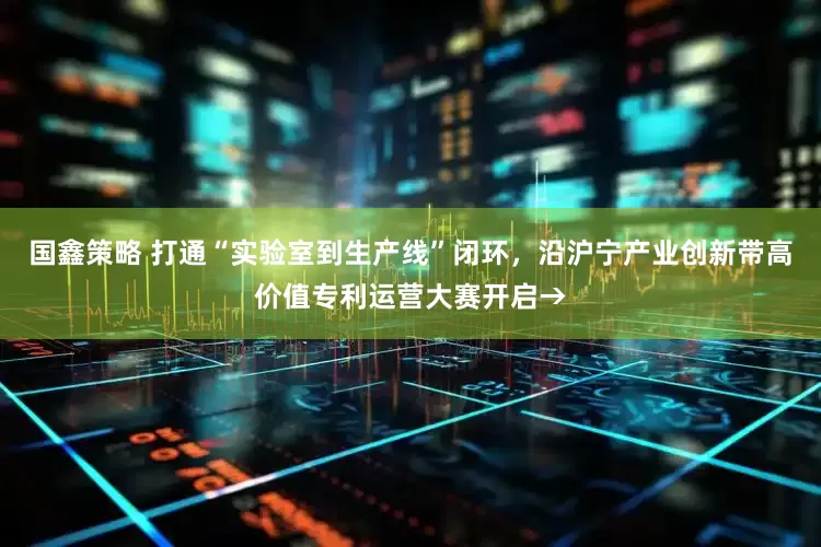 国鑫策略 打通“实验室到生产线”闭环，沿沪宁产业创新带高价值专利运营大赛开启→