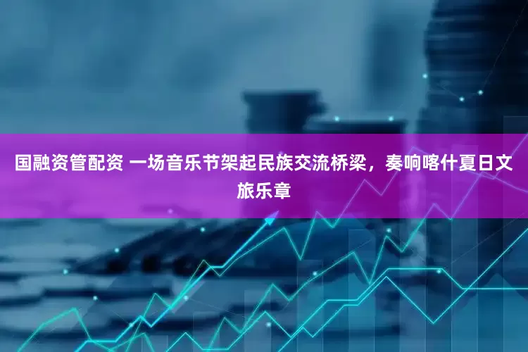 国融资管配资 一场音乐节架起民族交流桥梁，奏响喀什夏日文旅乐章