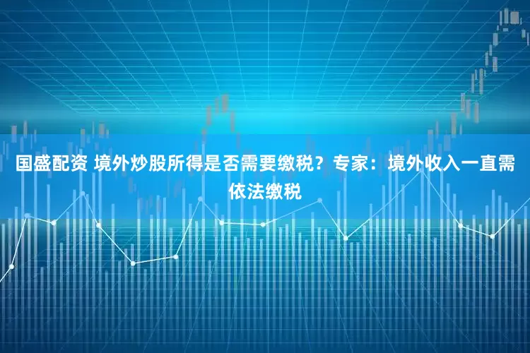 国盛配资 境外炒股所得是否需要缴税？专家：境外收入一直需依法缴税
