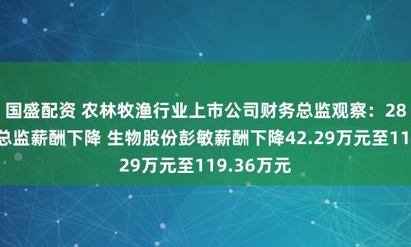 国盛配资 农林牧渔行业上市公司财务总监观察：28%的财务总监薪酬下降 生物股份彭敏薪酬下降42.29万元至119.36万元