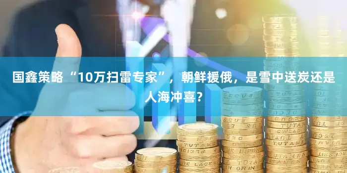 国鑫策略 “10万扫雷专家”，朝鲜援俄，是雪中送炭还是人海冲喜？