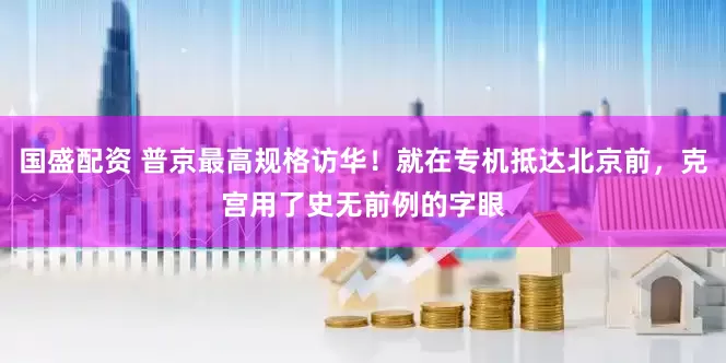 国盛配资 普京最高规格访华！就在专机抵达北京前，克宫用了史无前例的字眼