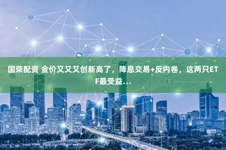 国荣配资 金价又又又创新高了，降息交易+反内卷，这两只ETF最受益…