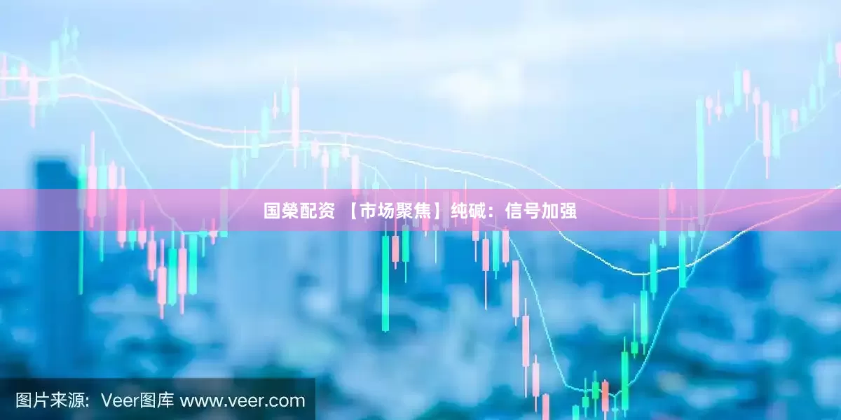 国榮配资 【市场聚焦】纯碱：信号加强