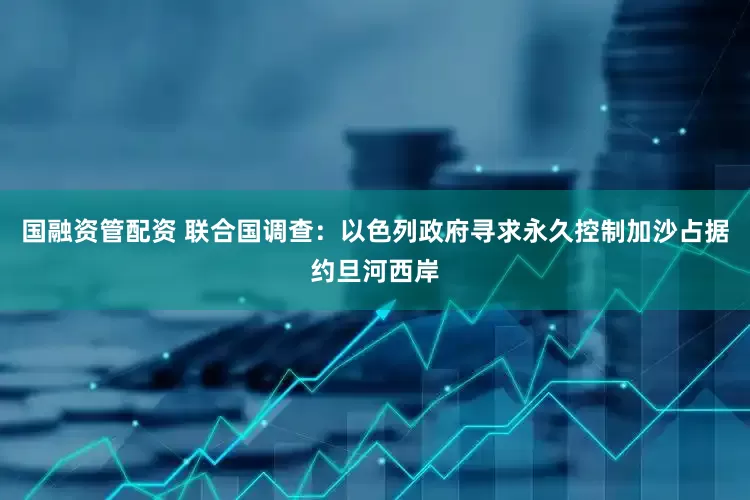 国融资管配资 联合国调查：以色列政府寻求永久控制加沙占据约旦河西岸