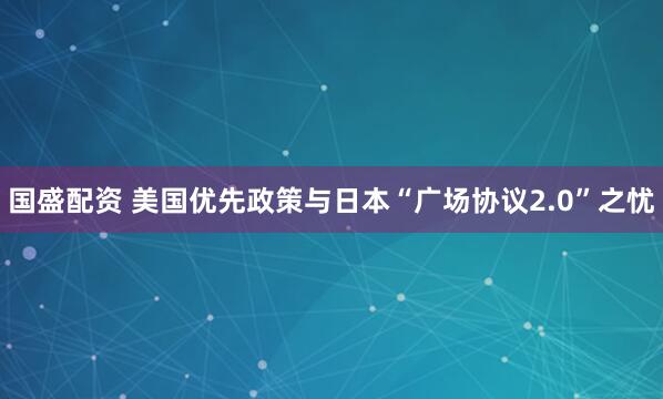 国盛配资 美国优先政策与日本“广场协议2.0”之忧
