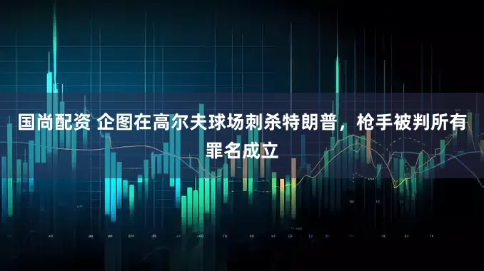 国尚配资 企图在高尔夫球场刺杀特朗普，枪手被判所有罪名成立