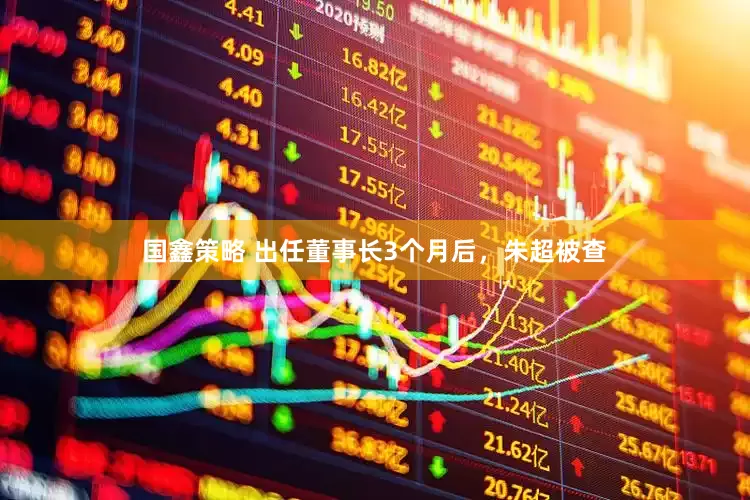 国鑫策略 出任董事长3个月后，朱超被查