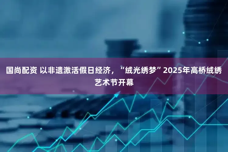 国尚配资 以非遗激活假日经济，“绒光绣梦”2025年高桥绒绣艺术节开幕