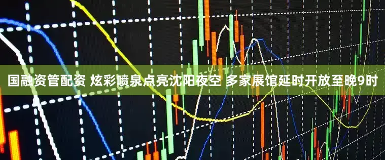 国融资管配资 炫彩喷泉点亮沈阳夜空 多家展馆延时开放至晚9时