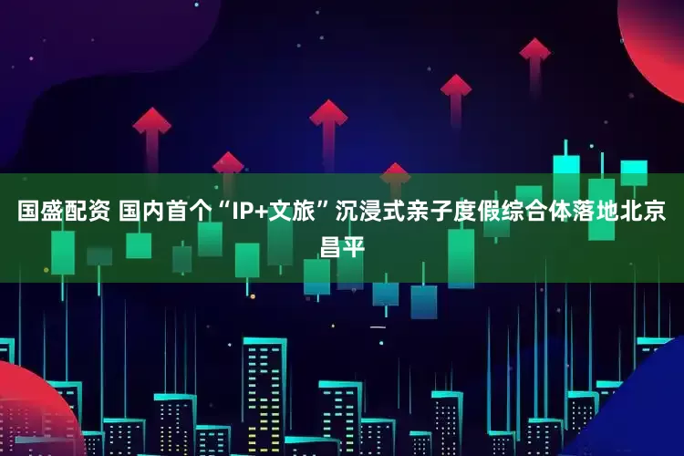 国盛配资 国内首个“IP+文旅”沉浸式亲子度假综合体落地北京昌平