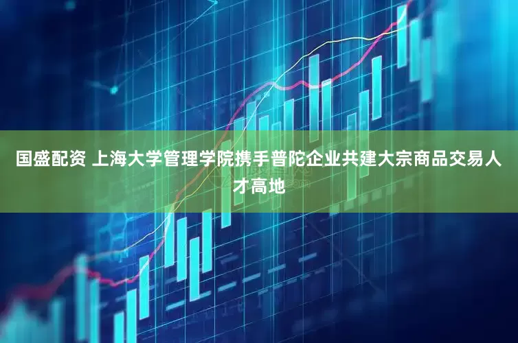国盛配资 上海大学管理学院携手普陀企业共建大宗商品交易人才高地