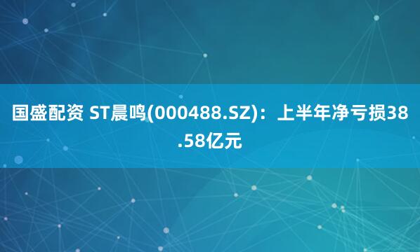 国盛配资 ST晨鸣(000488.SZ):上半年净亏损38.58亿元