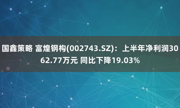 国鑫策略 富煌钢构(002743.SZ):上半年净利润3062.77万元 同比下降19.03%