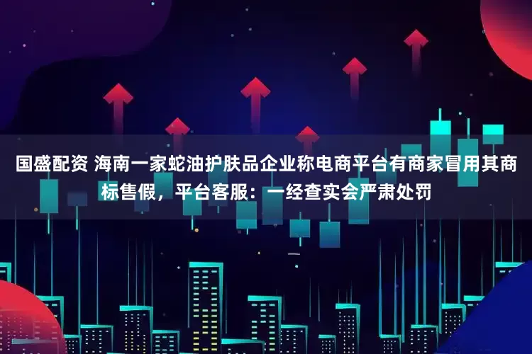 国盛配资 海南一家蛇油护肤品企业称电商平台有商家冒用其商标售假，平台客服：一经查实会严肃处罚