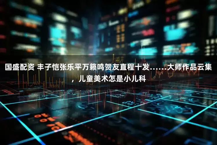 国盛配资 丰子恺张乐平万籁鸣贺友直程十发……大师作品云集，儿童美术怎是小儿科
