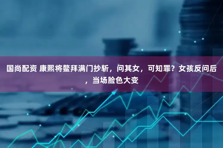 国尚配资 康熙将鳌拜满门抄斩，问其女，可知罪？女孩反问后，当场脸色大变