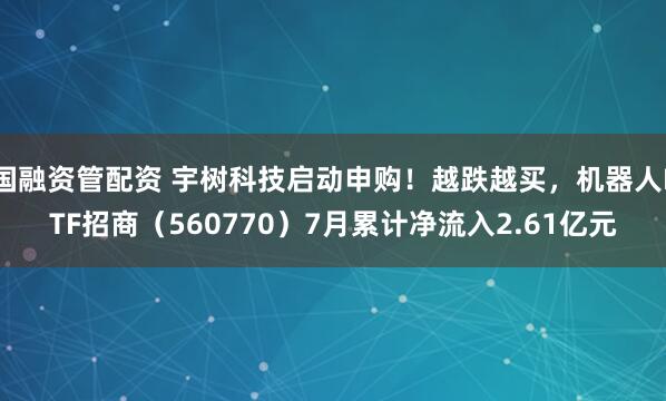 国融资管配资 宇树科技启动申购!越跌越买,机器人ETF招商(560770)7月累计净流入2.61亿元