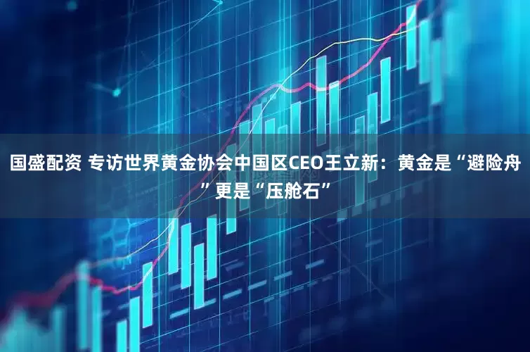 国盛配资 专访世界黄金协会中国区CEO王立新:黄金是“避险舟”更是“压舱石”
