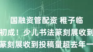 国融资管配资 稚子临池，气象初成！少儿书法篆刻展收到投稿量超去年一成