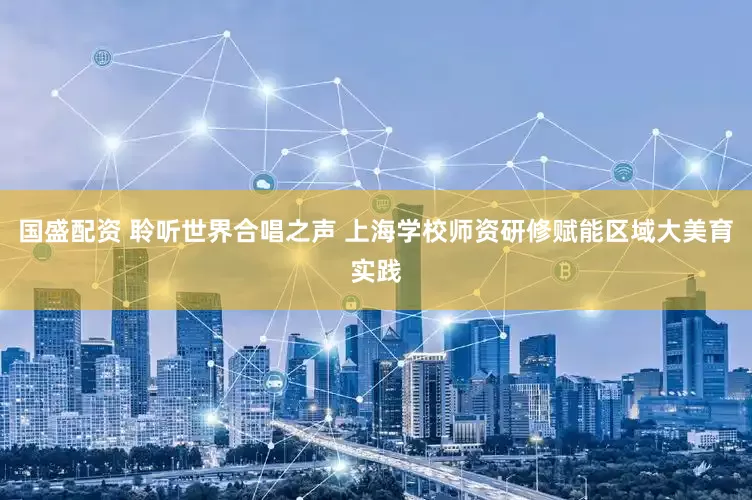 国盛配资 聆听世界合唱之声 上海学校师资研修赋能区域大美育实践